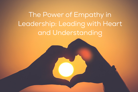 The Power of Empathy in Leadership: Leading with Heart and Understanding